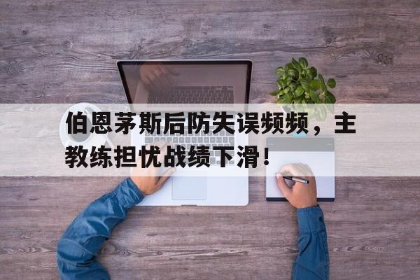 九游体育网页版登录入口-伯恩茅斯后防失误频频，主教练担忧战绩下滑！的简单介绍